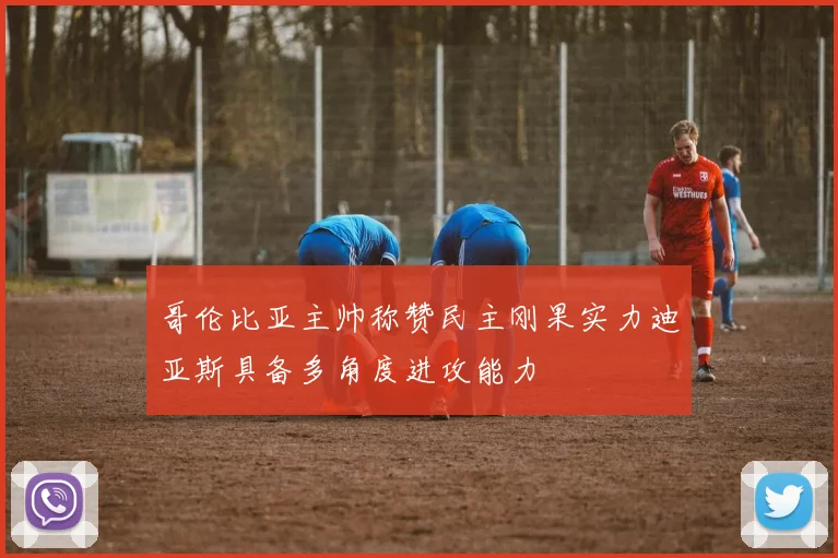 哥伦比亚主帅称赞民主刚果实力迪亚斯具备多角度进攻能力