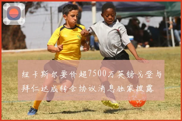 纽卡斯尔要价超7500万英镑戈登与拜仁达成转会协议消息独家披露