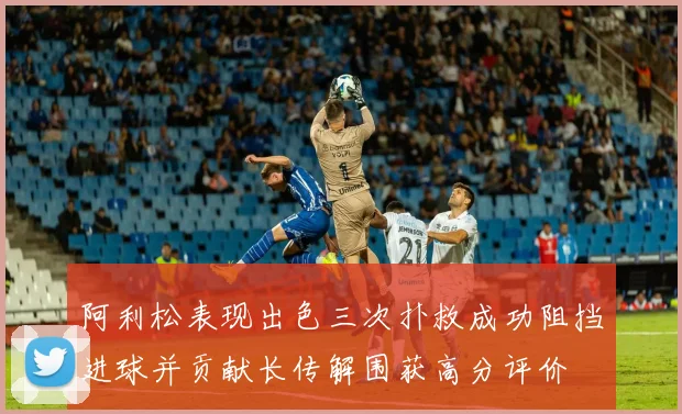 阿利松表现出色三次扑救成功阻挡进球并贡献长传解围获高分评价