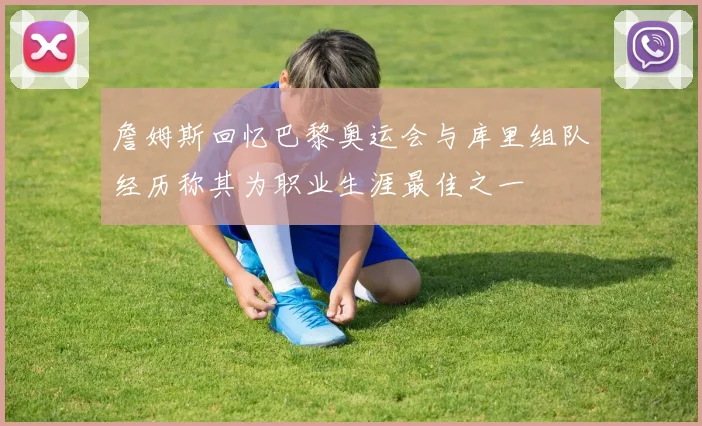 詹姆斯回忆巴黎奥运会与库里组队经历称其为职业生涯最佳之一
