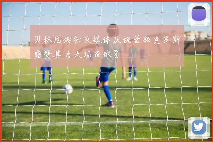 贝林厄姆社交媒体庆祝晋级克罗斯盛赞其为大场面球员