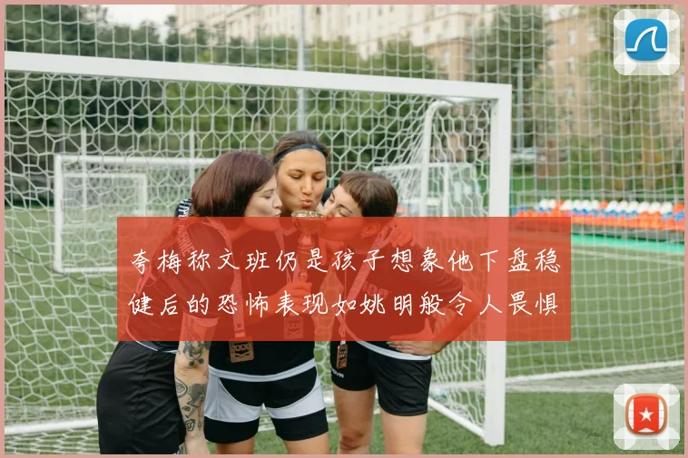 夸梅称文班仍是孩子想象他下盘稳健后的恐怖表现如姚明般令人畏惧
