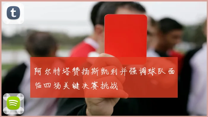 阿尔特塔赞扬斯凯利并强调球队面临四场关键决赛挑战
