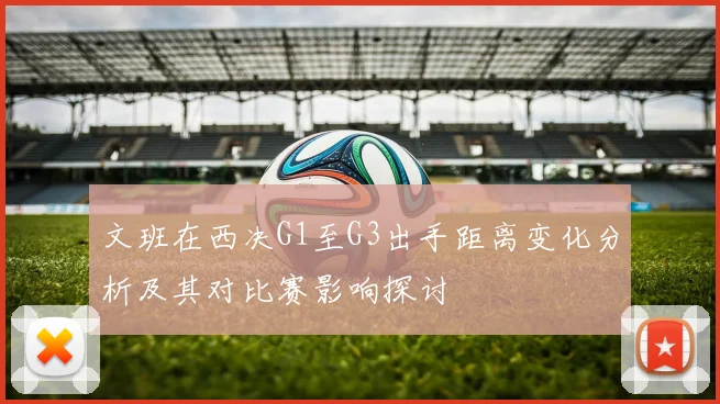 文班在西决G1至G3出手距离变化分析及其对比赛影响探讨