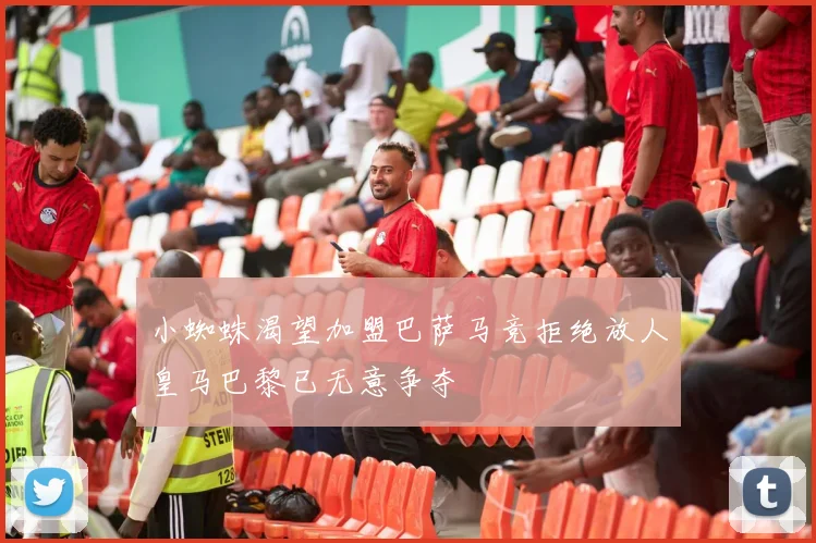 小蜘蛛渴望加盟巴萨马竞拒绝放人皇马巴黎已无意争夺