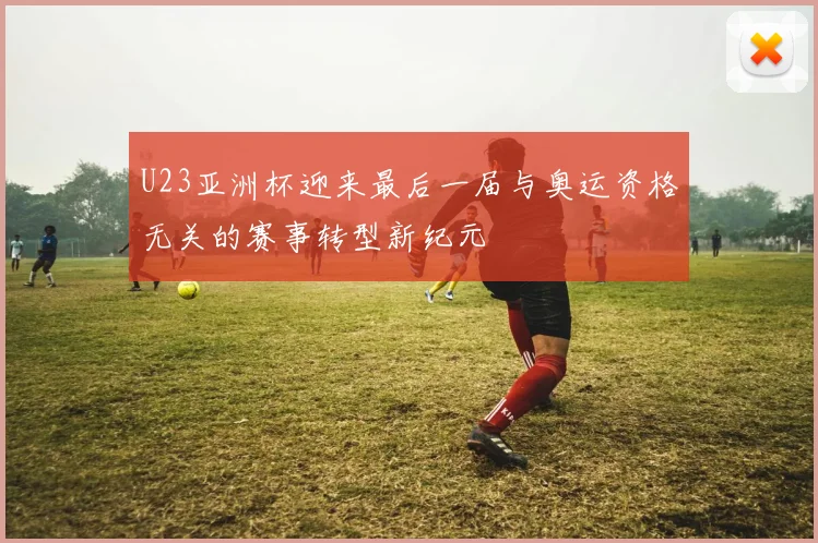 U23亚洲杯迎来最后一届与奥运资格无关的赛事转型新纪元
