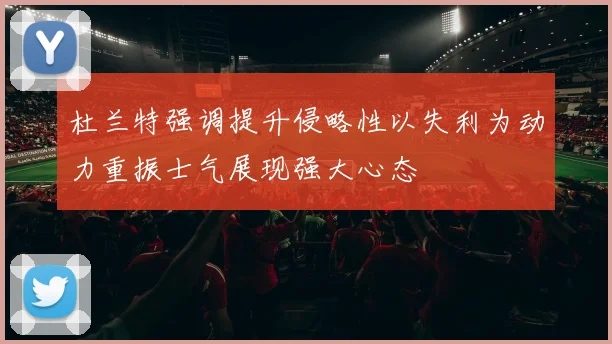 杜兰特强调提升侵略性以失利为动力重振士气展现强大心态