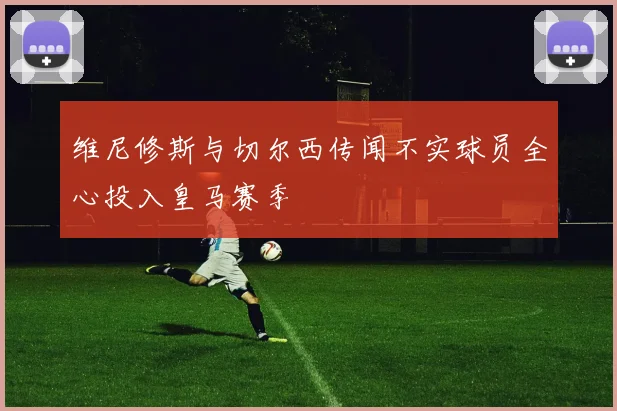 维尼修斯与切尔西传闻不实球员全心投入皇马赛季
