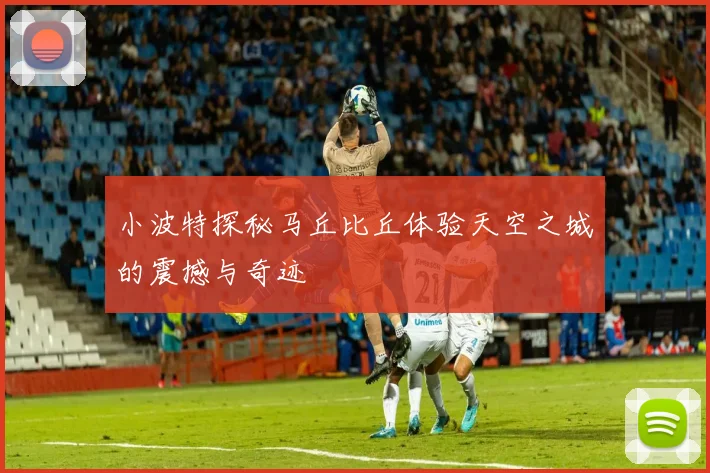 小波特探秘马丘比丘体验天空之城的震撼与奇迹