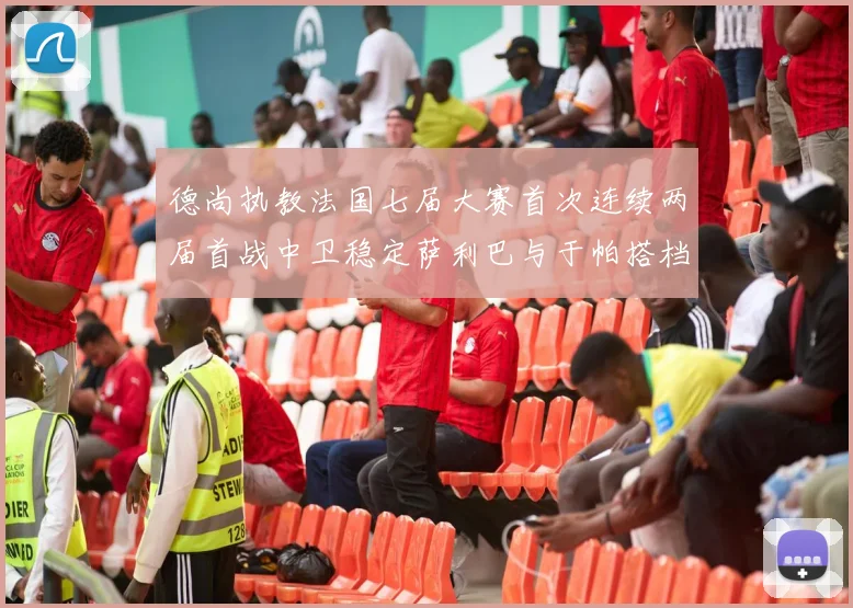 德尚执教法国七届大赛首次连续两届首战中卫稳定萨利巴与于帕搭档