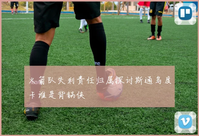 火箭队失利责任归属探讨斯通乌度卡谁是背锅侠